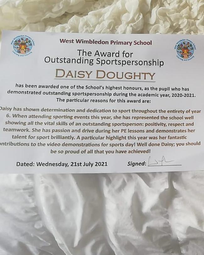 West Wimbledon Primary School The Award for Outstanding Sportspersonship DAISY DOUGHTY has been awarded one of the School's highest honours, as the pupil who has demonstrated outstanding sportspersonship during the academlc year, 2020-2021. The particular reasons for this award are: 2aisy has shown determination and dedication to sport throughout the entirety of year 6. When attending sporting events this year, she has represented the school well showing all the vital skills of an outstanding