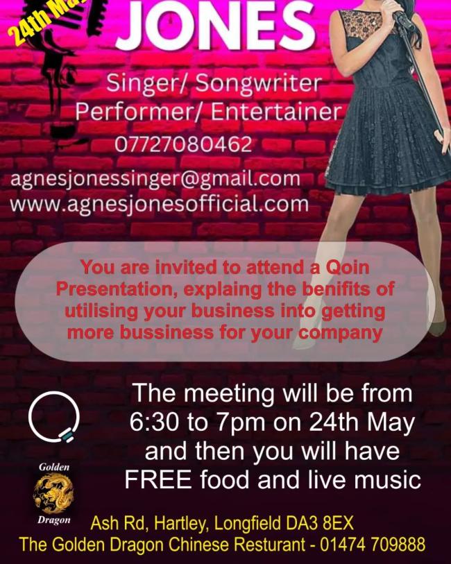 Singer/ Songwriter Performer/ Entertainer 07727080462 agnesjonessinger@gmail.com www.agnesjonesofficial.com You are invited to attend a Qoin Presentation, explaing the benifits of utilising your business into getting more bussiness for your company The meeting will be from C) 6:30 to 7pm on 24th May oth and then you will have , FREE food and live music i.) 4 4 Dragon Ash Rd, Hartley, Longfield DA3 8EX The Golden Dragon Chinese Resturant - 01474 709888