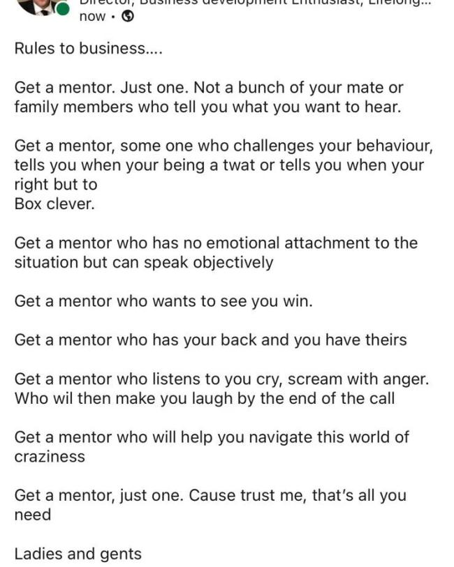now - © Rules to business.... Get a mentor. Just one. Not a bunch of your mate or family members who tell you what you want to hear. Get a mentor, some one who challenges your behaviour, tells you when your being a twat or tells you when your right but to Box clever. Get a mentor who has no emotional attachment to the situation but can speak objectively Get a mentor who wants to see you win. Get a mentor who has your back and you have theirs