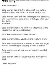now - © Rules to business.... Get a mentor. Just one. Not a bunch of your mate or family members who tell you what you want to hear. Get a mentor, some one who challenges your behaviour, tells you when your being a twat or tells you when your right but to Box clever. Get a mentor who has no emotional attachment to the situation but can speak objectively Get a mentor who wants to see you win. Get a mentor who has your back and you have theirs